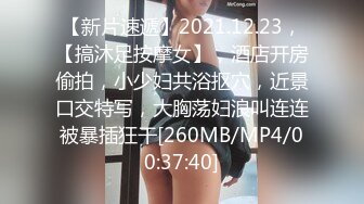 【新片速遞】2021.12.23，【搞沐足按摩女】，酒店开房偷拍，小少妇共浴抠穴，近景口交特写，大胸荡妇浪叫连连被暴插狂干[260MB/MP4/00:37:40]