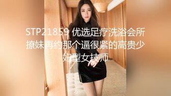 STP21859 优选足疗洗浴会所撩妹再约那个逼很紧的高贵少妇型女技师