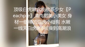 顶级白虎嫩穴纯欲系少女〖Peachpie〗清纯甜美小美女 身材一级棒的白虎小母狗 水嫩一线天白虎嫩B被操到高潮浪叫