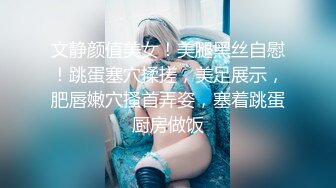 文静颜值美女！美腿黑丝自慰！跳蛋塞穴揉搓，美足展示，肥唇嫩穴搔首弄姿，塞着跳蛋厨房做饭