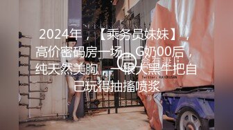 2024年，【乘务员妹妹】，高价密码房一场，G奶00后，纯天然美胸，一根大黑牛把自己玩得抽搐喷浆