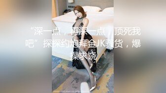 “深一点，再深一点，顶死我吧”探探约炮拜金JK骚货，爆操求饶