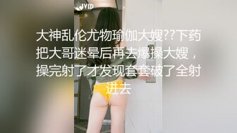 大神乱伦尤物瑜伽大嫂??下药把大哥迷晕后再去爆操大嫂，操完射了才发现套套破了全射进去