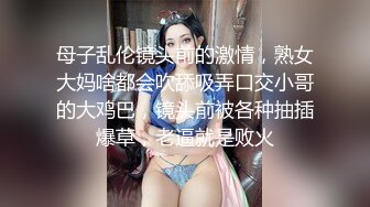 母子乱伦镜头前的激情，熟女大妈啥都会吹舔吸弄口交小哥的大鸡巴，镜头前被各种抽插爆草，老逼就是败火