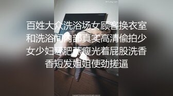 百姓大众洗浴场女顾客换衣室和洗浴间内部真实高清偸拍少女少妇环肥燕瘦光着屁股洗香香短发姐姐使劲搓逼