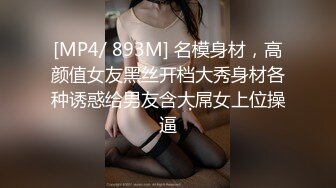 [MP4/ 893M] 名模身材，高颜值女友黑丝开档大秀身材各种诱惑给男友含大屌女上位操逼