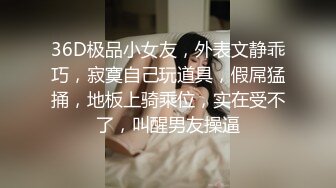 36D极品小女友，外表文静乖巧，寂寞自己玩道具，假屌猛捅，地板上骑乘位，实在受不了，叫醒男友操逼