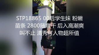 STP18865 00后学生妹 粉嫩苗条 2800随意干 后入高潮爽叫不止 清秀可人物超所值