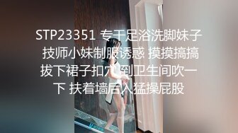 STP23351 专干足浴洗脚妹子 技师小妹制服诱惑 摸摸搞搞拔下裙子扣穴 到卫生间吹一下 扶着墙后入猛操屁股