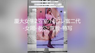 厦大女生2浴室小玩儿-富二代-女同-老公-露脸-特写