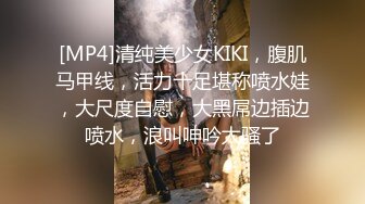 [MP4]清纯美少女KIKI，腹肌马甲线，活力十足堪称喷水娃，大尺度自慰，大黑屌边插边喷水，浪叫呻吟太骚了