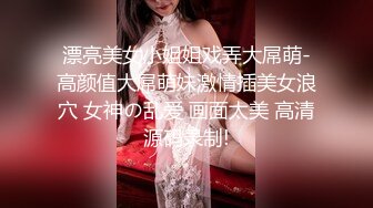 漂亮美女小姐姐戏弄大屌萌-高颜值大屌萌妹激情插美女浪穴 女神の乱爱 画面太美 高清源码录制!