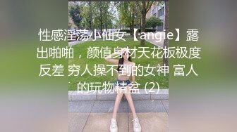 性感淫荡小仙女【angie】露出啪啪，颜值身材天花板极度反差 穷人操不到的女神 富人的玩物精盆 (2)