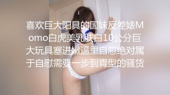 喜欢巨大阳具的国妹反差婊Momo白虎美乳肤白10公分巨大玩具塞进嫩逼里自慰绝对属于自慰需要一步到胃型的骚货