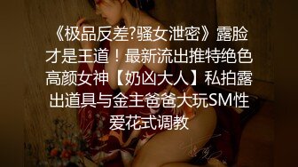 《极品反差?骚女泄密》露脸才是王道！最新流出推特绝色高颜女神【奶凶大人】私拍露出道具与金主爸爸大玩SM性爱花式调教