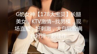 G奶女神【178大宝贝】长腿美女，KTV激情~找男模，现场直播，好刺激，大白屁股满分好评，超佳作