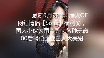 ⚫️⚫️最新9月订购，爆火OF网红情侣【Sofia】福利⑥，国人小伙为国争光，各种玩肏00后哥伦比亚白人大美妞