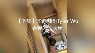 【下集】华裔帅哥Tyler Wu吞噬外国大屌