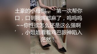 土豪的小母狗，‘第一次帮你口，口到我嘴都麻了，呜呜呜~~你性欲怎么还是这么强啊’，小姐姐看着鸡巴眼神陷入茫然！