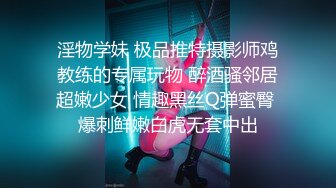 淫物学妹 极品推特摄影师鸡教练的专属玩物 醉酒骚邻居超嫩少女 情趣黑丝Q弹蜜臀 爆刺鲜嫩白虎无套中出