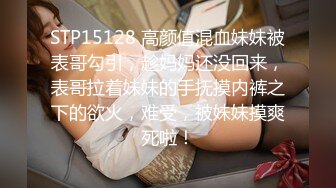 STP15128 高颜值混血妹妹被表哥勾引，趁妈妈还没回来，表哥拉着妹妹的手抚摸内裤之下的欲火，难受，被妹妹摸爽死啦！