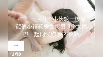 -三王一后几个小伙轮干极品颜值小镇药房售货员 3个大鸡巴一起伺候你 爽不爽啊