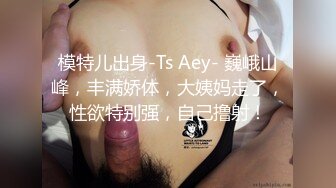 模特儿出身-Ts Aey- 巍峨山峰，丰满娇体，大姨妈走了，性欲特别强，自己撸射！